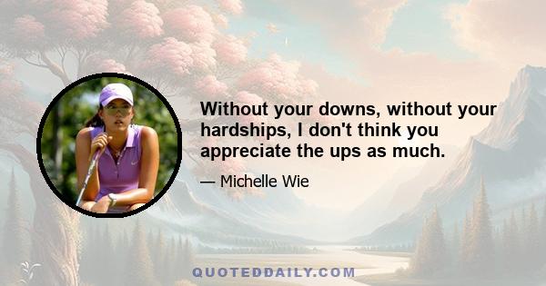 Without your downs, without your hardships, I don't think you appreciate the ups as much.