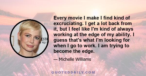 Every movie I make I find kind of excruciating. I get a lot back from it, but I feel like I'm kind of always working at the edge of my ability. I guess that's what I'm looking for when I go to work. I am trying to