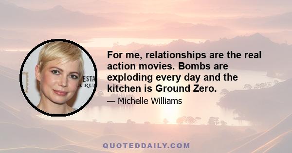 For me, relationships are the real action movies. Bombs are exploding every day and the kitchen is Ground Zero.