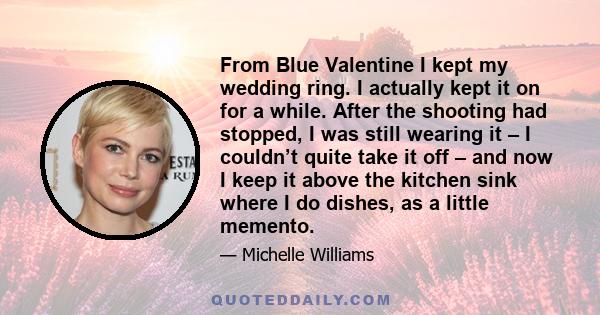 From Blue Valentine I kept my wedding ring. I actually kept it on for a while. After the shooting had stopped, I was still wearing it – I couldn’t quite take it off – and now I keep it above the kitchen sink where I do