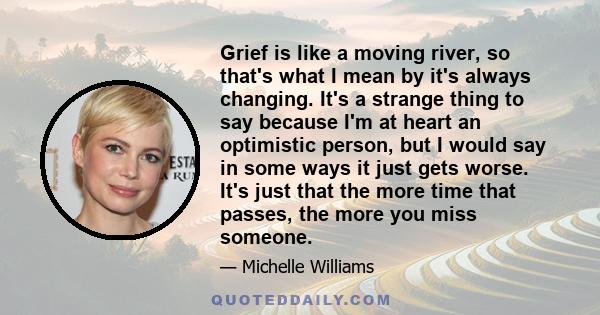 Grief is like a moving river, so that's what I mean by it's always changing. It's a strange thing to say because I'm at heart an optimistic person, but I would say in some ways it just gets worse. It's just that the