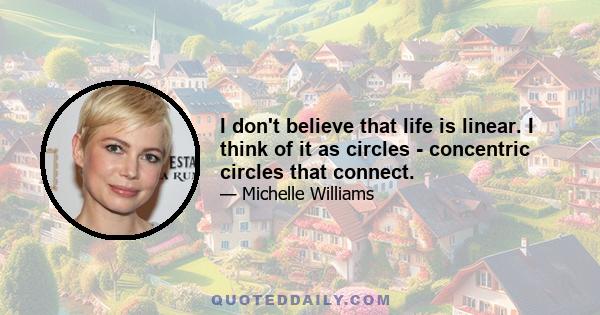 I don't believe that life is linear. I think of it as circles - concentric circles that connect.