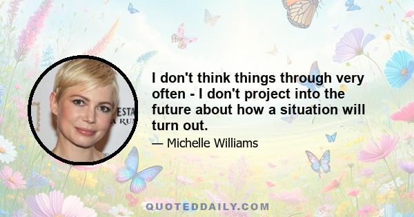 I don't think things through very often - I don't project into the future about how a situation will turn out.