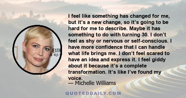 I feel like something has changed for me, but it’s a new change, so it’s going to be hard for me to describe. Maybe it has something to do with turning 30. I don’t feel as shy or nervous or self-conscious. I have more