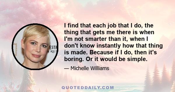 I find that each job that I do, the thing that gets me there is when I'm not smarter than it, when I don't know instantly how that thing is made. Because if I do, then it's boring. Or it would be simple.