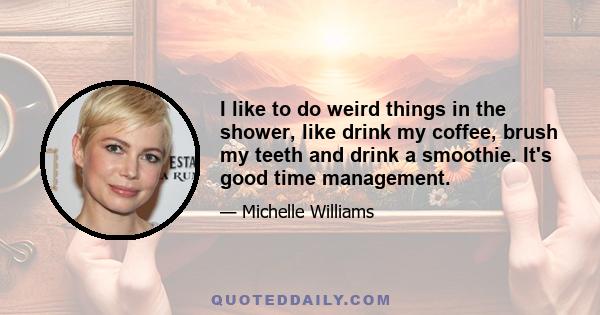 I like to do weird things in the shower, like drink my coffee, brush my teeth and drink a smoothie. It's good time management.