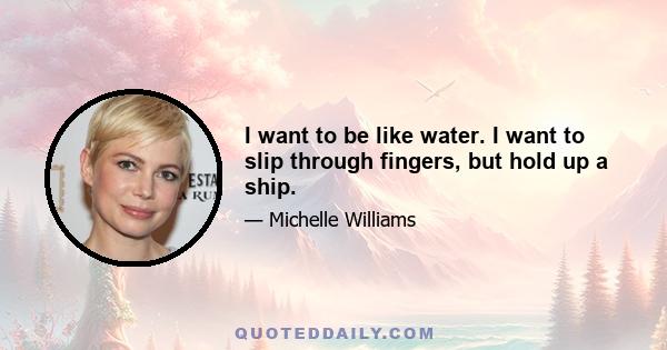 I want to be like water. I want to slip through fingers, but hold up a ship.