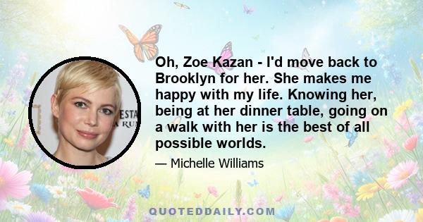 Oh, Zoe Kazan - I'd move back to Brooklyn for her. She makes me happy with my life. Knowing her, being at her dinner table, going on a walk with her is the best of all possible worlds.