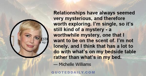 Relationships have always seemed very mysterious, and therefore worth exploring. I’m single, so it’s still kind of a mystery - a worthwhile mystery, one that I want to be on the scent of. I’m not lonely, and I think