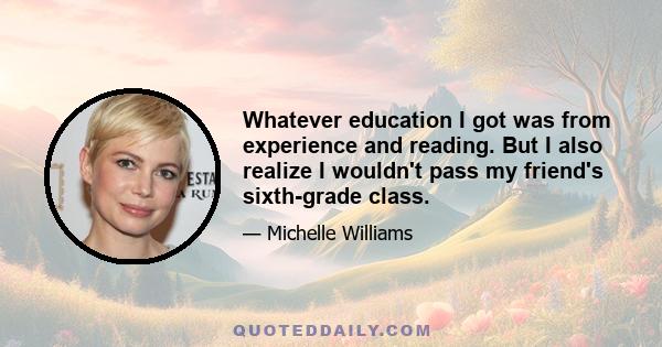 Whatever education I got was from experience and reading. But I also realize I wouldn't pass my friend's sixth-grade class.