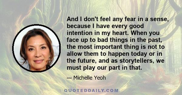 And I don't feel any fear in a sense, because I have every good intention in my heart. When you face up to bad things in the past, the most important thing is not to allow them to happen today or in the future, and as