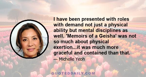 I have been presented with roles with demand not just a physical ability but mental disciplines as well. 'Memoirs of a Geisha' was not so much about physical exertion...it was much more graceful and contained than that.