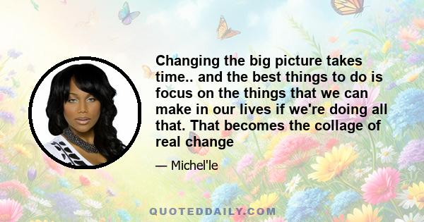 Changing the big picture takes time.. and the best things to do is focus on the things that we can make in our lives if we're doing all that. That becomes the collage of real change