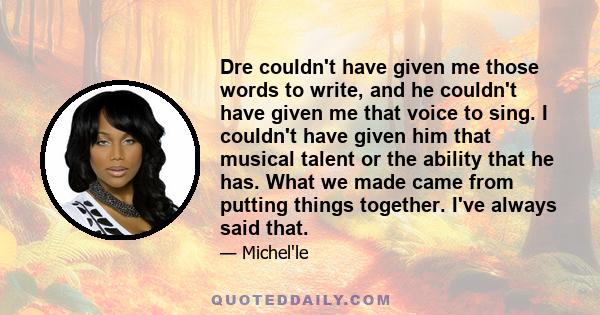 Dre couldn't have given me those words to write, and he couldn't have given me that voice to sing. I couldn't have given him that musical talent or the ability that he has. What we made came from putting things