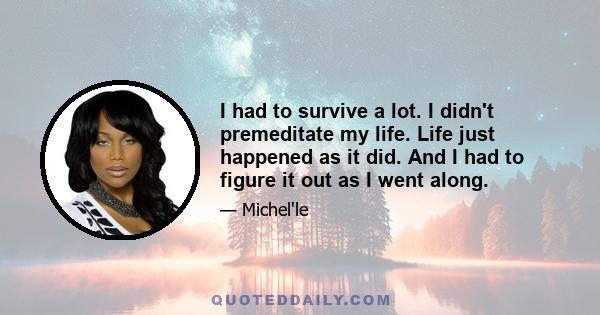 I had to survive a lot. I didn't premeditate my life. Life just happened as it did. And I had to figure it out as I went along.