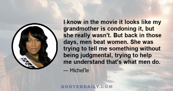 I know in the movie it looks like my grandmother is condoning it, but she really wasn't. But back in those days, men beat women. She was trying to tell me something without being judgmental, trying to help me understand 