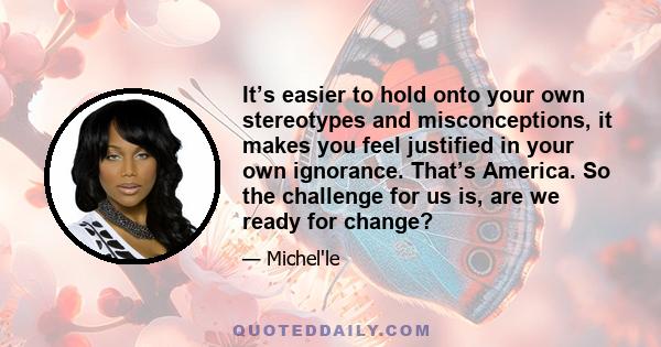 It’s easier to hold onto your own stereotypes and misconceptions, it makes you feel justified in your own ignorance. That’s America. So the challenge for us is, are we ready for change?