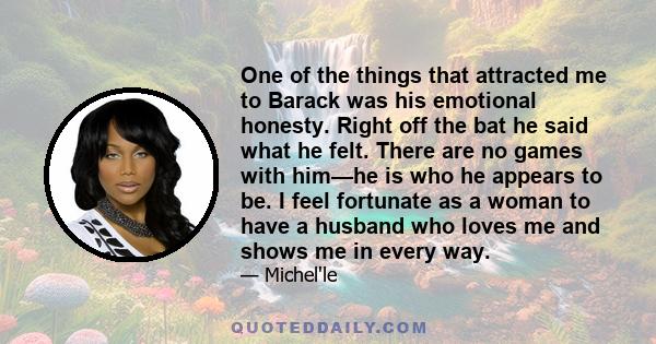 One of the things that attracted me to Barack was his emotional honesty. Right off the bat he said what he felt. There are no games with him—he is who he appears to be. I feel fortunate as a woman to have a husband who