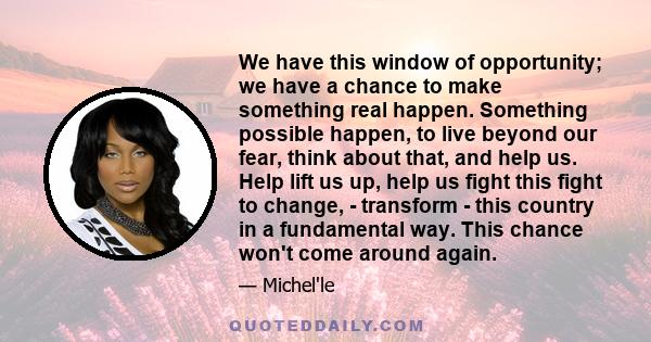 We have this window of opportunity; we have a chance to make something real happen. Something possible happen, to live beyond our fear, think about that, and help us. Help lift us up, help us fight this fight to change, 