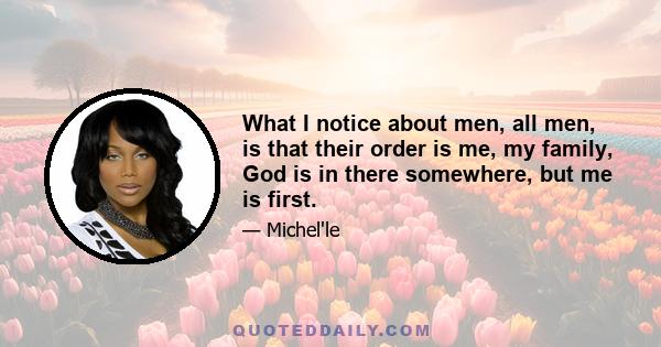 What I notice about men, all men, is that their order is me, my family, God is in there somewhere, but me is first.