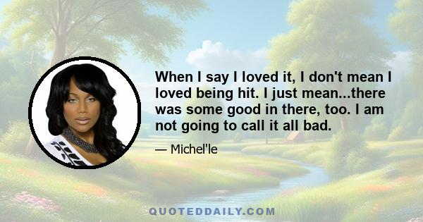 When I say I loved it, I don't mean I loved being hit. I just mean...there was some good in there, too. I am not going to call it all bad.