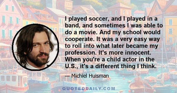 I played soccer, and I played in a band, and sometimes I was able to do a movie. And my school would cooperate. It was a very easy way to roll into what later became my profession. It's more innocent. When you're a