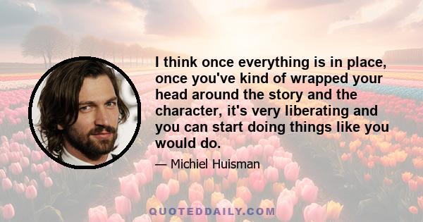 I think once everything is in place, once you've kind of wrapped your head around the story and the character, it's very liberating and you can start doing things like you would do.