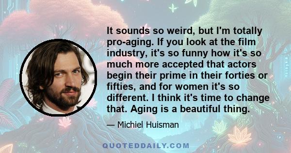 It sounds so weird, but I'm totally pro-aging. If you look at the film industry, it's so funny how it's so much more accepted that actors begin their prime in their forties or fifties, and for women it's so different. I 