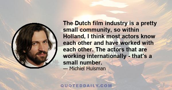 The Dutch film industry is a pretty small community, so within Holland, I think most actors know each other and have worked with each other. The actors that are working internationally - that's a small number.