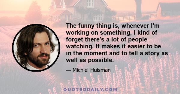 The funny thing is, whenever I'm working on something, I kind of forget there's a lot of people watching. It makes it easier to be in the moment and to tell a story as well as possible.