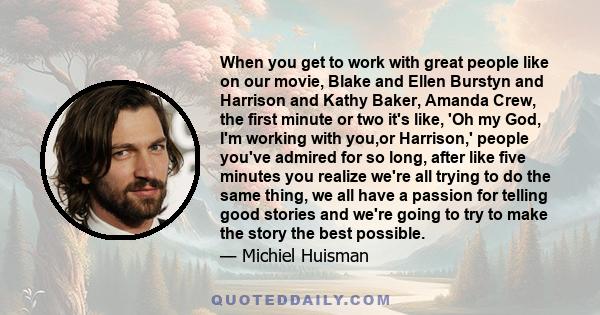 When you get to work with great people like on our movie, Blake and Ellen Burstyn and Harrison and Kathy Baker, Amanda Crew, the first minute or two it's like, 'Oh my God, I'm working with you,or Harrison,' people