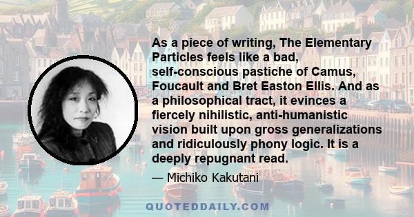 As a piece of writing, The Elementary Particles feels like a bad, self-conscious pastiche of Camus, Foucault and Bret Easton Ellis. And as a philosophical tract, it evinces a fiercely nihilistic, anti-humanistic vision