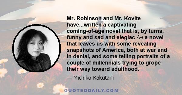 Mr. Robinson and Mr. Kovite have...written a captivating coming-of-age novel that is, by turns, funny and sad and elegiac -\-\ a novel that leaves us with some revealing snapshots of America, both at war and in denial,