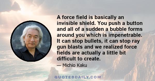 A force field is basically an invisible shield. You push a button and all of a sudden a bubble forms around you which is impenetrable. It can stop bullets, it can stop ray gun blasts and we realized force fields are