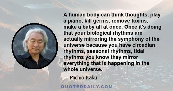 A human body can think thoughts, play a piano, kill germs, remove toxins, make a baby all at once. Once it's doing that your biological rhythms are actually mirroring the symphony of the universe because you have