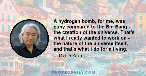 A hydrogen bomb, for me, was puny compared to the Big Bang - the creation of the universe. That's what I really wanted to work on - the nature of the universe itself, and that's what I do for a living.