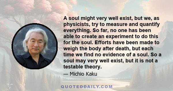 A soul might very well exist, but we, as physicists, try to measure and quantify everything. So far, no one has been able to create an experiment to do this for the soul. Efforts have been made to weigh the body after