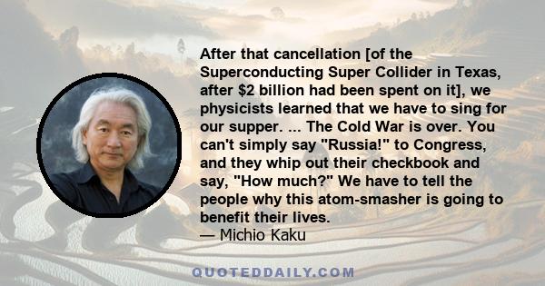 After that cancellation [of the Superconducting Super Collider in Texas, after $2 billion had been spent on it], we physicists learned that we have to sing for our supper. ... The Cold War is over. You can't simply say