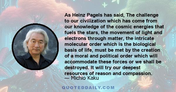 As Heinz Pagels has said, The challenge to our civilization which has come from our knowledge of the cosmic energies that fuels the stars, the movement of light and electrons through matter, the intricate molecular