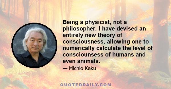 Being a physicist, not a philosopher, I have devised an entirely new theory of consciousness, allowing one to numerically calculate the level of consciounsess of humans and even animals.