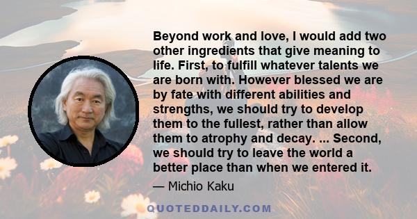 Beyond work and love, I would add two other ingredients that give meaning to life. First, to fulfill whatever talents we are born with. However blessed we are by fate with different abilities and strengths, we should