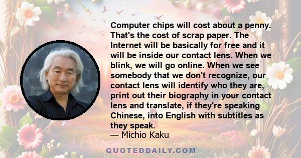 Computer chips will cost about a penny. That's the cost of scrap paper. The Internet will be basically for free and it will be inside our contact lens. When we blink, we will go online. When we see somebody that we