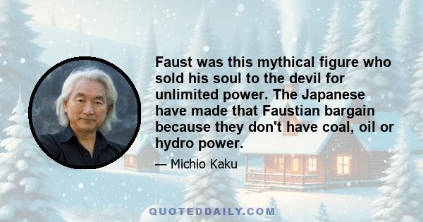 Faust was this mythical figure who sold his soul to the devil for unlimited power. The Japanese have made that Faustian bargain because they don't have coal, oil or hydro power.