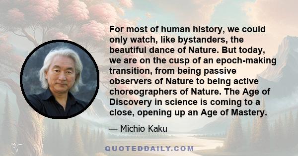 For most of human history, we could only watch, like bystanders, the beautiful dance of Nature. But today, we are on the cusp of an epoch-making transition, from being passive observers of Nature to being active