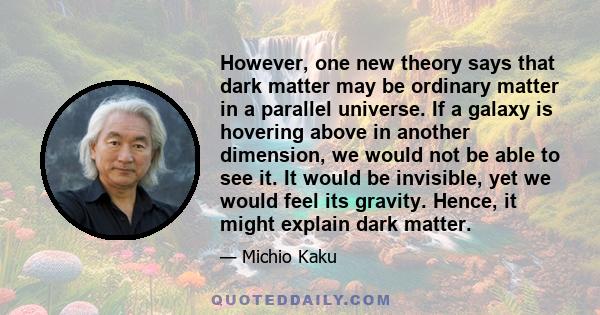 However, one new theory says that dark matter may be ordinary matter in a parallel universe. If a galaxy is hovering above in another dimension, we would not be able to see it. It would be invisible, yet we would feel