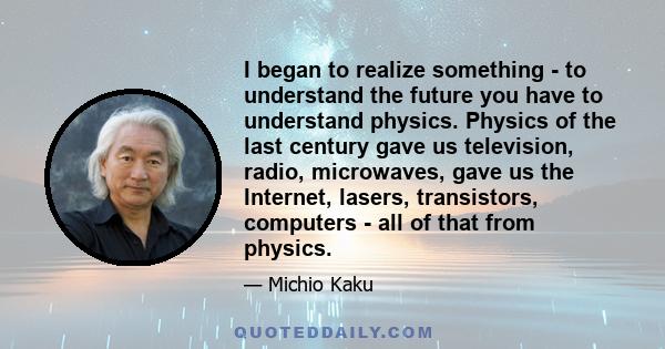 I began to realize something - to understand the future you have to understand physics. Physics of the last century gave us television, radio, microwaves, gave us the Internet, lasers, transistors, computers - all of