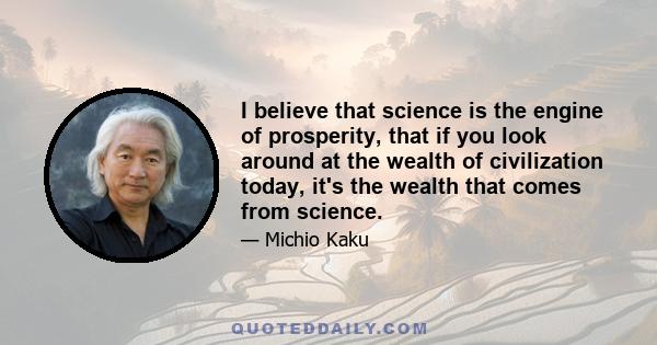 I believe that science is the engine of prosperity, that if you look around at the wealth of civilization today, it's the wealth that comes from science.