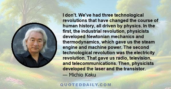 I don't. We've had three technological revolutions that have changed the course of human history, all driven by physics. In the first, the industrial revolution, physicists developed Newtonian mechanics and