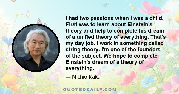 I had two passions when I was a child. First was to learn about Einstein's theory and help to complete his dream of a unified theory of everything. That's my day job. I work in something called string theory. I'm one of 