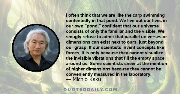 I often think that we are like the carp swimming contentedly in that pond. We live out our lives in our own pond, confident that our universe consists of only the familiar and the visible. We smugly refuse to admit that 